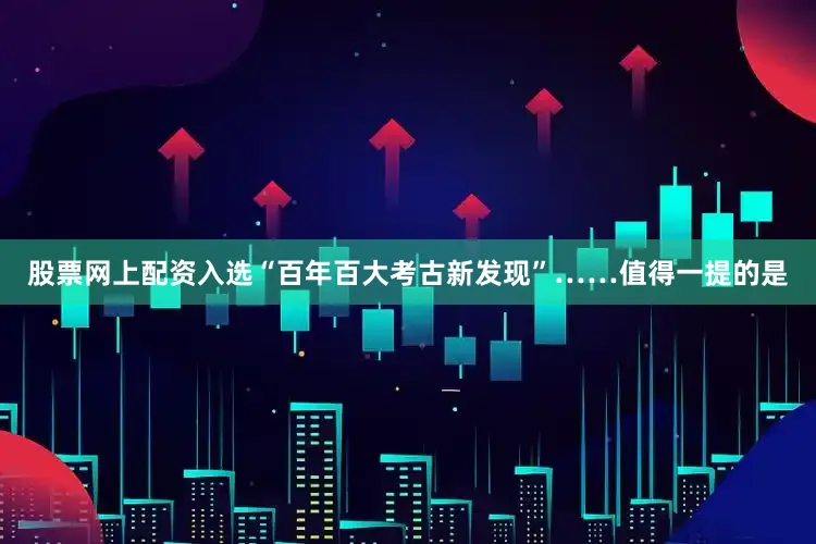 股票网上配资入选“百年百大考古新发现”……值得一提的是