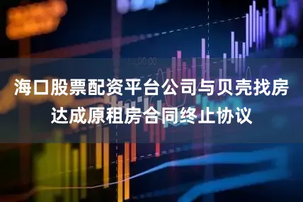 海口股票配资平台公司与贝壳找房达成原租房合同终止协议