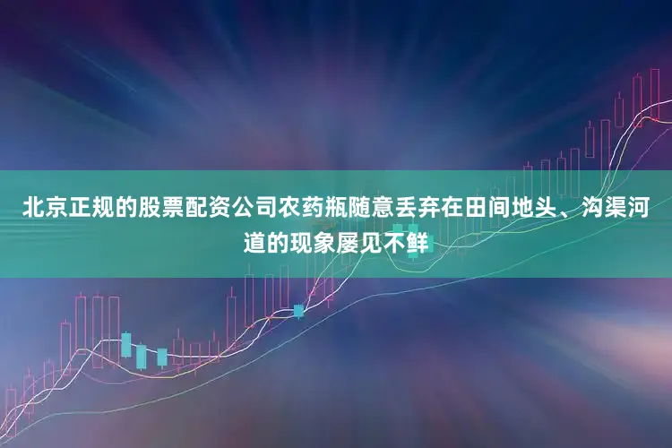 北京正规的股票配资公司农药瓶随意丢弃在田间地头、沟渠河道的现象屡见不鲜