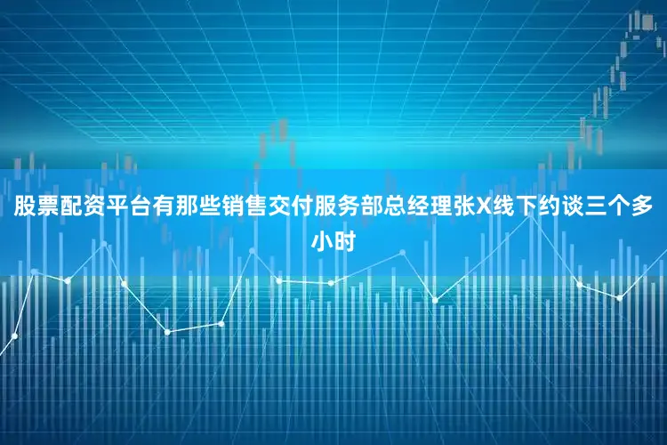 股票配资平台有那些销售交付服务部总经理张X线下约谈三个多小时