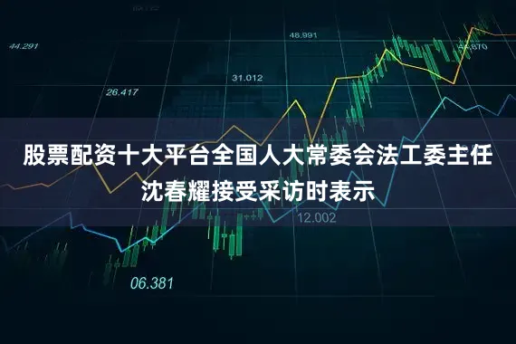 股票配资十大平台全国人大常委会法工委主任沈春耀接受采访时表示