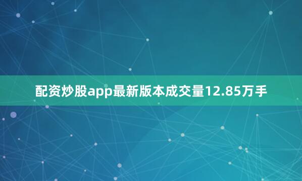 配资炒股app最新版本成交量12.85万手
