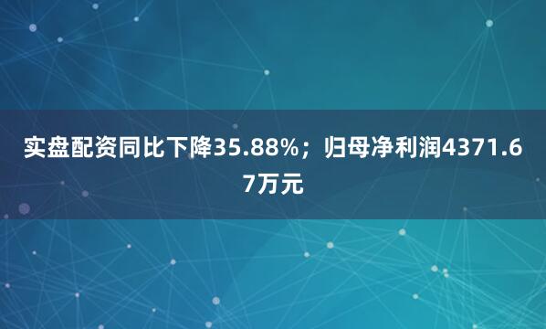 实盘配资同比下降35.88%；归母净利润4371.67万元