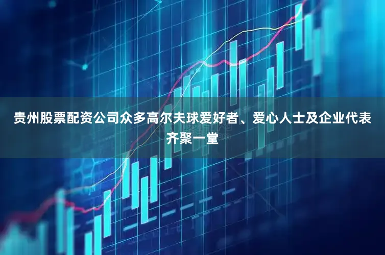 贵州股票配资公司众多高尔夫球爱好者、爱心人士及企业代表齐聚一堂