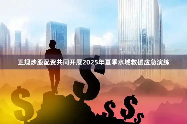 正规炒股配资共同开展2025年夏季水域救援应急演练