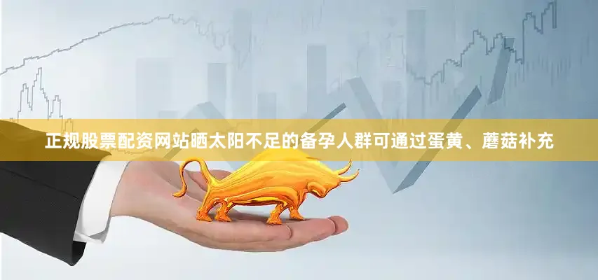 正规股票配资网站晒太阳不足的备孕人群可通过蛋黄、蘑菇补充
