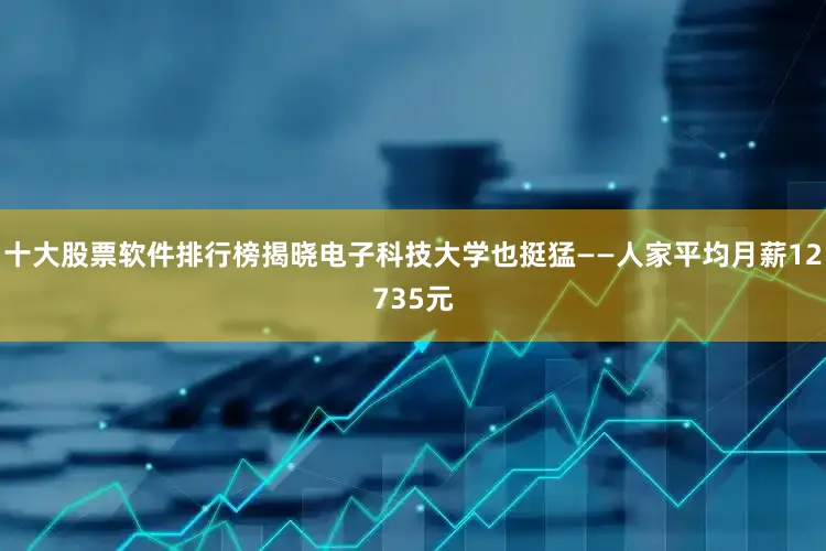 十大股票软件排行榜揭晓电子科技大学也挺猛——人家平均月薪12735元